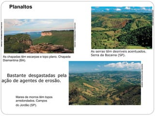 Planaltos 
As chapadas têm escarpas e topo plano. Chapada 
Diamantina (BA). 
VINICIUS TUPINAMBA/SHUTTERSTOCK 
VINICIUS TUPINAMBA/SHUTTERSTOCK 
 Bastante desgastadas pela 
ação de agentes de erosão. 
Mares de morros têm topos 
arredondados. Campos 
do Jordão (SP). 
As serras têm desníveis acentuados. 
Serra da Bocaina (SP). 
RUBENS CHAVES/PULSAR IMAGENS 
IVANIA SANT'ANNA/KINO 
6o ano – Caderno 2 – Unidade 4 – Capítulo 2 
 