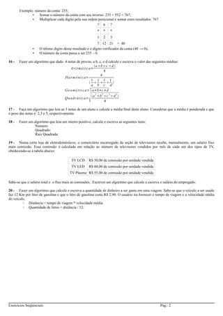 Exemplo: número da conta: 235; 
• Somar o número da conta com seu inverso: 235 + 532 = 767; 
• Multiplicar cada dígito pela sua ordem posicional e somar estes resultados: 767 
7 6 7 
* * * 
1 2 3 
7 12 21 = 40 
• O último digito desse resultado é o dígito verificador da conta (40 → 0); 
• O número da conta passa a ser 235 – 0. 
16 - Fazer um algoritmo que dado 4 notas de provas, a b, c, e d calcule e escreva o valor das seguintes médias: 
Ari tmét i ca= 
abcd  
4 
Harmôni c a= 4 
1a 
1b 
1c 
1 
d  
Geomé t r i ca=4a∗b∗c∗d 
Quadrática=a2b2c 2d2  
4 
17 - Faça um algoritmo que leia as 3 notas de um aluno e calcule a média final deste aluno. Considerar que a média é ponderada e que 
o peso das notas é: 2,3 e 5, respectivamente. 
18 - Fazer um algoritmo que leia um inteiro positivo, calcule e escreva as seguintes itens: 
Numero: 
Quadrado: 
Raiz Quadrada: 
19 - Numa certa loja de eletrodomésticos, o comerciário encarregado da seção de televisores recebe, mensalmente, um salário fixo 
mais comissão. Essa comissão é calculada em relação ao número de televisores vendidos por mês de cada um dos tipos de TV, 
obedecendo-se à tabela abaixo: 
TV LCD R$ 50,00 de comissão por unidade vendida 
TV LED R$ 60,00 de comissão por unidade vendida 
TV Plasma R$ 55,00 de comissão por unidade vendida 
Sabe-se que o salário total e o fixo mais as comissões. Escrever um algoritmo que calcule e escreva o salário do empregado. 
20 - Fazer um algoritmo que calcule e escreva a quantidade de dinheiro a ser gasto em uma viagem. Sabe-se que o veículo a ser usado 
faz 12 Km por litro de gasolina e que o litro de gasolina custa R$ 2,90. O usuário ira fornecer o tempo de viagem e a velocidade média 
do veículo. 
◦ Distância = tempo de viagem * velocidade média. 
◦ Quantidade de litros = distância / 12. 
Exercícios Seqüenciais Pág.: 2 
