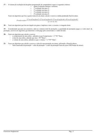 17 - O sistema de avaliação da disciplina programação de computadores segue os seguintes critérios: 
• quatro avaliações durante o semestre; 
• 1ª avaliação tem peso 2; 
• 2ª avaliação tem peso 4; 
• 3ª avaliação tem peso 6; 
• 4ª avaliação tem peso 8; 
Fazer um algoritmo que leia a quatro notas de um aluno, calcule e escreva a média ponderada final do aluno. 
Po nde r ada=1 ª a v a l i a ç ã o∗22 ª a v a l i a ç ã o∗43 ª a v a l i a ç ã o∗64 ª a v a l i a ç ã o∗8  
2468  
18 - Fazer um algoritmo que leia um ângulo em graus e imprima o seno, o cosseno e a tangente deste. 
19 - Considerando que para um consórcio, sabe-se o número total de prestações, a quantidade de prestações pagas e o valor atual da 
prestação, escrever um algoritmo que determine o total pago pelo consorciado e o saldo devedor. 
20- Fazer um algoritmo que calcule e escreva: 
◦ o comprimento de uma esfera , sabendo-se que Comprimento = 2 * PI * Raio; 
◦ a área de uma esfera, sabendo que área = PI * Raio2; 
◦ o volume de uma esfera, sabendo-se que o volume = ¾ * PI * Raio3. 
21- Fazer um algoritmo que calcule e escreva o valor de uma prestação em atraso, utilizando a fórmula abaixo: 
◦ Valor atualizado da prestação = valor da prestação + (valor da prestação*(taxa de juros/100)*tempo de atraso). 
Exercícios Seqüenciais Pág.: 2 
