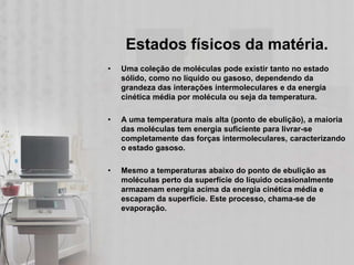 Estados físicos da matéria.
•   Uma coleção de moléculas pode existir tanto no estado
    sólido, como no líquido ou gasoso, dependendo da
    grandeza das interações intermoleculares e da energia
    cinética média por molécula ou seja da temperatura.

•   A uma temperatura mais alta (ponto de ebulição), a maioria
    das moléculas tem energia suficiente para livrar-se
    completamente das forças intermoleculares, caracterizando
    o estado gasoso.

•   Mesmo a temperaturas abaixo do ponto de ebulição as
    moléculas perto da superfície do líquido ocasionalmente
    armazenam energia acima da energia cinética média e
    escapam da superfície. Este processo, chama-se de
    evaporação.
 