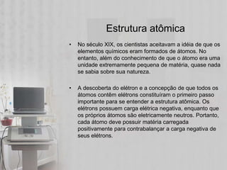 Estrutura atômica
•   No século XIX, os cientistas aceitavam a idéia de que os
    elementos químicos eram formados de átomos. No
    entanto, além do conhecimento de que o átomo era uma
    unidade extremamente pequena de matéria, quase nada
    se sabia sobre sua natureza.

•   A descoberta do elétron e a concepção de que todos os
    átomos contêm elétrons constituíram o primeiro passo
    importante para se entender a estrutura atômica. Os
    elétrons possuem carga elétrica negativa, enquanto que
    os próprios átomos são eletricamente neutros. Portanto,
    cada átomo deve possuir matéria carregada
    positivamente para contrabalançar a carga negativa de
    seus elétrons.
 