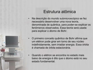 Estrutura atômica
• Na descrição do mundo submicroscópico se fez
  necessário desenvolver uma nova teoria,
  denominada de quântica, para poder-se explicar os
  fenômenos observados. Essa teoria será usada
  para explicar o átomo de Bohr.

• O primeiro conceito quântico de Bohr afirma que
  um elétron pode girar em torno de seu núcleo
  indefinidamente, sem irradiar energia. Essa órbita
  é chamada de órbita estacionária.

• Quando o elétron se encontra no estado mais
  baixo de energia é dito que o átomo está no seu
  estado fundamental.
 