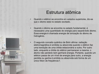 Estrutura atômica
•   Quando o elétron se encontra em estados superiores, diz-se
    que o átomo está no estado excitado.

•   Quando o átomo se encontra no estado fundamental, é
    necessário uma quantidade de energia para separá-lodo átomo.
    Essa energia é chamada energia de ionização do átomo de
    hidrogênio.

•   O segundo conceito quântico de Bohr afirma: radiação
    eletromagnética é emitida ou absorvida quando o elétron faz
    uma transição de uma órbita estacionária a outra. Por outro
    lado, enquanto a órbita do elétron permanecer a mesma, o
    átomo não perderá nem ganhará energia. Portanto, quando um
    elétron passa de um nível de energia para outro, a energia
    perdida ou ganha é emitida ou absorvida sob forma de um
    único fóton de freqüência f.
 