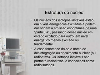Estrutura do núcleo
• Os núcleos dos isótopos instáveis estão
  em níveis energéticos excitados e podem
  dar origem à emissão espontânea de uma
  “partícula” , passando desse núcleo em
  estado excitado para outro, em nível
  energético menos excitado ou
  fundamental.
• A esse fenômeno dá-se o nome de
  desintegração ou decaimento nuclear (ou
  radioativo). Os isótopos instáveis são
  portanto radioativos, e conhecidos como
  radioisótopos.
 