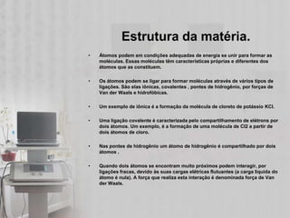 Estrutura da matéria.
•   Átomos podem em condições adequadas de energia se unir para formar as
    moléculas. Essas moléculas têm características próprias e diferentes dos
    átomos que as constituem.

•   Os átomos podem se ligar para formar moléculas através de vários tipos de
    ligações. São elas iônicas, covalentes , pontes de hidrogênio, por forças de
    Van der Waals e hidrofóbicas.

•   Um exemplo de iônica é a formação da molécula de cloreto de potássio KCl.

•   Uma ligação covalente é caracterizada pelo compartilhamento de elétrons por
    dois átomos. Um exemplo, é a formação de uma molécula de Cl2 a partir de
    dois átomos de cloro.

•   Nas pontes de hidrogênio um átomo de hidrogênio é compartilhado por dois
    átomos .

•   Quando dois átomos se encontram muito próximos podem interagir, por
    ligações fracas, devido às suas cargas elétricas flutuantes (a carga líquida do
    átomo é nula). A força que realiza esta interação é denominada força de Van
    der Waals.
 