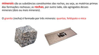 minerais são as substâncias constituintes das rochas, ou seja, as matérias primas
das formações rochosas; as rochas, por outro lado, são agregados desses
minerais (dois ou mais minerais).
O granito (rocha) é formado por três minerais: quartzo, feldspato e mica

 