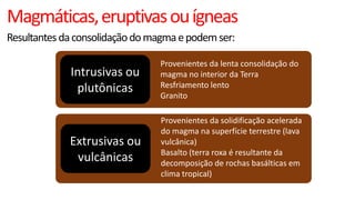 Magmáticas, eruptivas ou ígneas
Resultantes da consolidação do magma e podem ser:

Intrusivas ou
plutônicas

Provenientes da lenta consolidação do
magma no interior da Terra
Resfriamento lento
Granito

Extrusivas ou
vulcânicas

Provenientes da solidificação acelerada
do magma na superfície terrestre (lava
vulcânica)
Basalto (terra roxa é resultante da
decomposição de rochas basálticas em
clima tropical)

 