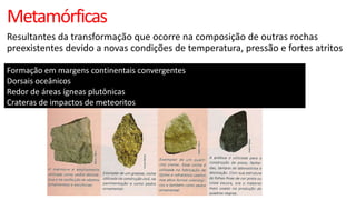 Metamórficas
Resultantes da transformação que ocorre na composição de outras rochas
preexistentes devido a novas condições de temperatura, pressão e fortes atritos
Formação em margens continentais convergentes
Dorsais oceânicos
Redor de áreas ígneas plutônicas
Crateras de impactos de meteoritos

 