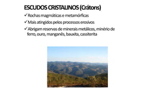 ESCUDOS CRISTALINOS (Crátons)
Rochas magmáticas e metamórficas
Mais atingidos pelos processos erosivos
Abrigam reservas de minerais metálicos, minério de
ferro, ouro, manganês, bauxita, cassiterita

 