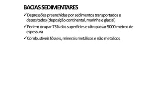BACIAS SEDIMENTARES
Depressões preenchidas por sedimentos transportados e
depositados (deposição continental, marinha e glacial)
Podem ocupar 75% das superfícies e ultrapassar 5000 metros de
espessura
Combustíveis fósseis, minerais metálicos e não metálicos

 