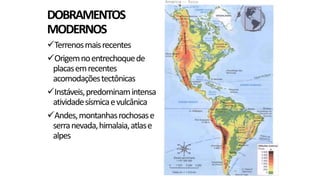 DOBRAMENTOS
MODERNOS
Terrenos mais recentes
Origem no entrechoque de
placas em recentes
acomodações tectônicas
Instáveis, predominam intensa
atividade sísmica e vulcânica
Andes, montanhas rochosas e
serra nevada, himalaia, atlas e
alpes

 