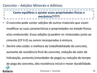Estruturas I – Concreto 10
Concreto – Adições Minerais e Aditivos
• O concreto pode conter adições de outros materiais que visam
modificar as suas características e propriedades no estado fresco
e/ou endurecido. Essas adições já podem vir misturadas junto ao
cimento (CP II-E) ou serem incorporadas à mistura.
• Dentre eles estão: a melhora da trabalhabilidade do concreto,
aumento da resistência final do concreto, redução do calor de
hidratação, aumento (retardador de pega) ou redução do tempo
de pega do concreto, alta resistência inicial e maior durabilidade.
Como equilibrar e ajustar essas propriedades físicas e
mecânicas?!?!?!
 