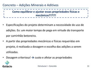 Estruturas I – Concreto 11
Concreto – Adições Minerais e Aditivos
• Especificações do projeto determinam a necessidade do uso de
adições. Ex: um maior tempo de pega em virtude do transporte
por caminhão betoneira.
• A partir das propriedades mecânicas e físicas requeridas em
projeto, é realizada a dosagem e escolha das adições a serem
utilizadas.
• Dosagem criteriosa! → custo e afetar as propriedades
Como equilibrar e ajustar essas propriedades físicas e
mecânicas?!?!?!
 