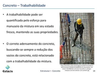 Estruturas I – Concreto 14
Concreto – Trabalhabilidade
• A trabalhabilidade pode ser
quantificada pelo esforço para
manuseio da mistura em seu estado
fresco, mantendo as suas propriedades.
• O correto adensamento do concreto,
buscando-se sempre a redução dos
vazios do concreto, está relacionado
com a trabalhabilidade da mistura.
https://previews.123rf.com/images/nizamkem/nizamkem1
502/nizamkem150200122/36900350-ein-bauarbeiter-mit-
einem-r%C3%BCttler-auf-einer-baustelle-in-selangor-
malaysia-concrete-vibrator-zum-verdicht.jpg
 