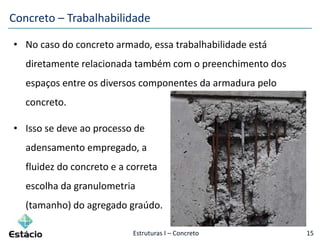 Estruturas I – Concreto 15
Concreto – Trabalhabilidade
• No caso do concreto armado, essa trabalhabilidade está
diretamente relacionada também com o preenchimento dos
espaços entre os diversos componentes da armadura pelo
concreto.
• Isso se deve ao processo de
adensamento empregado, a
fluidez do concreto e a correta
escolha da granulometria
(tamanho) do agregado graúdo.
 