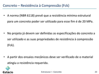 Estruturas I – Concreto 23
• A norma (NBR 6118) prevê que a resistência mínima estrutural
para um concreto poder ser utilizado para esse fim é de 20 MPa.
• No projeto já devem ser definidas as especificações do concreto a
ser utilizado e as suas propriedades de resistência à compressão
(Fck).
• A partir dos ensaios mecânicos deve ser verificado de o material
atingiu a resistência requerida.
Concreto – Resistência à Compressão (Fck)
 