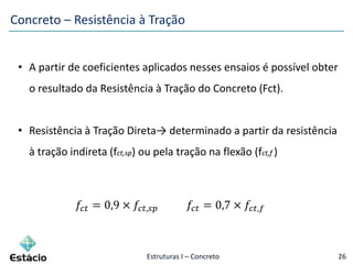 Estruturas I – Concreto 26
• A partir de coeficientes aplicados nesses ensaios é possível obter
o resultado da Resistência à Tração do Concreto (Fct).
• Resistência à Tração Direta→ determinado a partir da resistência
à tração indireta (fct,sp) ou pela tração na flexão (fct,f )
𝑓𝑐𝑡 = 0,9 × 𝑓𝑐𝑡,𝑠𝑝 𝑓𝑐𝑡 = 0,7 × 𝑓𝑐𝑡,𝑓
Concreto – Resistência à Tração
 