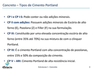 Estruturas I – Concreto 3
Concreto – Tipos de Cimento Portland
• CP I e CP I-S: Pode conter ou não adições minerais.
• CP II com adições: Possuem adições minerais de Escória de alto
forno (E), Pozolana (Z) e Filler (F) na sua formulação.
• CP III: Constituído por uma elevada concentração escória de alto
forno (entre 35% até 70%) na sua mistura de com o clínquer
Portland.
• CP IV: É o cimento Portland com alta concentração de pozolanas,
entre 15% e 50% da composição do cimento.
• CP V – ARI: Cimento Portland de alta resistência inicial.
•
 