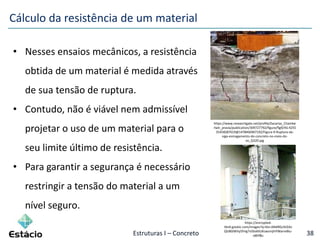 Estruturas I – Concreto 38
• Nesses ensaios mecânicos, a resistência
obtida de um material é medida através
de sua tensão de ruptura.
• Contudo, não é viável nem admissível
projetar o uso de um material para o
seu limite último de resistência.
• Para garantir a segurança é necessário
restringir a tensão do material a um
nível seguro.
Cálculo da resistência de um material
https://www.researchgate.net/profile/Zacarias_Chambe
rlain_pravia/publication/309727792/figure/fig9/AS:4255
35458287619@1478466967192/Figura-9-Ruptura-da-
viga-esmagamento-do-concreto-no-meio-do-
vo_Q320.jpg
https://encrypted-
tbn0.gstatic.com/images?q=tbn:ANd9GcStl2Av
QlzB0JWVy5fnIg7v5bsKKUKzwzmjhIYWarreBiu-
o8hf&s
 