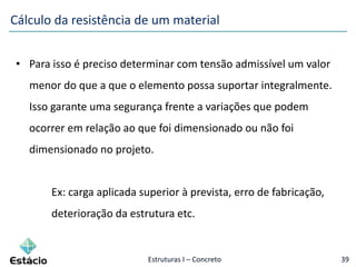 Estruturas I – Concreto 39
• Para isso é preciso determinar com tensão admissível um valor
menor do que a que o elemento possa suportar integralmente.
Isso garante uma segurança frente a variações que podem
ocorrer em relação ao que foi dimensionado ou não foi
dimensionado no projeto.
Ex: carga aplicada superior à prevista, erro de fabricação,
deterioração da estrutura etc.
Cálculo da resistência de um material
 
