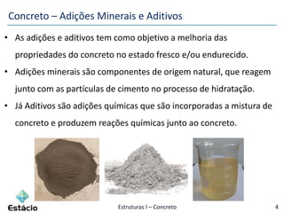 Estruturas I – Concreto 4
• As adições e aditivos tem como objetivo a melhoria das
propriedades do concreto no estado fresco e/ou endurecido.
• Adições minerais são componentes de origem natural, que reagem
junto com as partículas de cimento no processo de hidratação.
• Já Aditivos são adições químicas que são incorporadas a mistura de
concreto e produzem reações químicas junto ao concreto.
Concreto – Adições Minerais e Aditivos
 