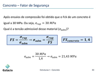 Estruturas I – Concreto 43
Após ensaios de compressão foi obtido que o Fck de um concreto é
igual a 30 MPa. Ou seja, 𝜎𝑟𝑢𝑝 = 30 𝑀𝑃𝑎
Qual é a tensão admissível desse material (𝜎 𝑎𝑑𝑚)?
𝑭𝑺 =
𝝈 𝒓𝒖𝒑
𝝈 𝒂𝒅𝒎
→ 𝝈 𝒂𝒅𝒎 =
𝝈 𝒓𝒖𝒑
𝑭𝑺
𝜎 𝑎𝑑𝑚 =
30 𝑀𝑃𝑎
1,4
→ 𝜎 𝑎𝑑𝑚 = 21,43 𝑀𝑃𝑎
Concreto – Fator de Segurança
𝑭𝑺 𝒄𝒐𝒏𝒄𝒓𝒆𝒕𝒐 = 𝟏, 𝟒
 