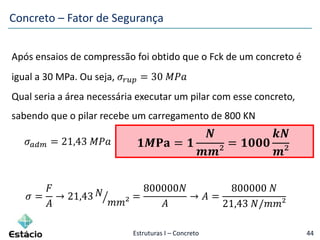 Estruturas I – Concreto 44
Após ensaios de compressão foi obtido que o Fck de um concreto é
igual a 30 MPa. Ou seja, 𝜎𝑟𝑢𝑝 = 30 𝑀𝑃𝑎
Qual seria a área necessária executar um pilar com esse concreto,
sabendo que o pilar recebe um carregamento de 800 KN
𝜎 𝑎𝑑𝑚 = 21,43 𝑀𝑃𝑎
𝜎 =
𝐹
𝐴
→ 21,43 𝑁
𝑚𝑚²
=
800000𝑁
𝐴
→ 𝐴 =
800000 𝑁
21,43 𝑁/𝑚𝑚²
𝟏𝑴𝐏𝐚 = 𝟏
𝑵
𝒎𝒎²
= 𝟏𝟎𝟎𝟎
𝒌𝑵
𝒎²
Concreto – Fator de Segurança
 