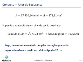 Estruturas I – Concreto 45
𝐴 = 37.330,84 𝑚𝑚2
→ 𝐴 = 373,31 𝑐𝑚²
Supondo a execução de um pilar de seção quadrada:
𝐿𝑎𝑑𝑜 𝑑𝑜 𝑝𝑖𝑙𝑎𝑟 = 373,31 𝑐𝑚² → 𝐿𝑎𝑑𝑜 𝑑𝑜 𝑝𝑖𝑙𝑎𝑟 = 19,32 𝑐𝑚
Logo, deverá ser executado um pilar de seção quadrada
cujos lados devem medir no mínimo igual a 20 cm
Concreto – Fator de Segurança
 