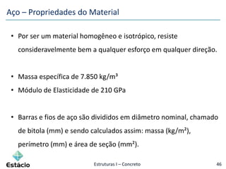 Estruturas I – Concreto 46
• Por ser um material homogêneo e isotrópico, resiste
consideravelmente bem a qualquer esforço em qualquer direção.
• Massa específica de 7.850 kg/m³
• Módulo de Elasticidade de 210 GPa
• Barras e fios de aço são divididos em diâmetro nominal, chamado
de bitola (mm) e sendo calculados assim: massa (kg/m²),
perímetro (mm) e área de seção (mm²).
Aço – Propriedades do Material
 