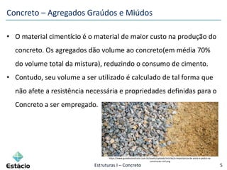 Estruturas I – Concreto 5
• O material cimentício é o material de maior custo na produção do
concreto. Os agregados dão volume ao concreto(em média 70%
do volume total da mistura), reduzindo o consumo de cimento.
• Contudo, seu volume a ser utilizado é calculado de tal forma que
não afete a resistência necessária e propriedades definidas para o
Concreto a ser empregado.
Concreto – Agregados Graúdos e Miúdos
https://www.guiadoconstrutor.com.br/assets/uploads/articles/a-importancia-de-areia-e-pedra-na-
construcao-civil.png
 