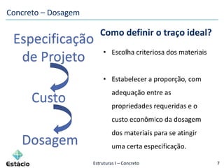 Estruturas I – Concreto 7
• Escolha criteriosa dos materiais
• Estabelecer a proporção, com
adequação entre as
propriedades requeridas e o
custo econômico da dosagem
dos materiais para se atingir
uma certa especificação.
Custo
Especificação
de Projeto
Dosagem
Como definir o traço ideal?
Concreto – Dosagem
 