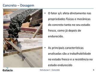 Estruturas I – Concreto 8
• O fator a/c afeta diretamente nas
propriedades físicas e mecânicas
do concreto tanto no seu estado
fresco, como já depois de
endurecido.
• As principais características
analisadas são a trabalhabilidade
no estado fresco e a resistência no
estado endurecido
Concreto – Dosagem
 