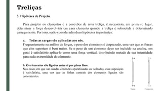 Treliças
3. Hipóteses de Projeto
Para projetar os elementos e a conexões de uma treliça, é necessário, em primeiro lugar,
determinar a força desenvolvida em casa elemento quando a treliça é submetida a determinado
carregamento. Por isso, serão consideradas duas hipóteses importantes:
a. Todas as cargas são aplicadas aos nós.
Frequentemente na análise de forças, o peso dos elementos é desprezado, uma vez que as forças
que eles suportam é bem maior. Se o peso de um elemento deve ser incluído na análise, em
geral é satisfatório aplica-lo como uma força vertical, distribuindo metade de sua intensidade
para cada extremidade do elemento.
b. Os elementos são ligados entre si por pinos lisos.
Nos casos em que são usadas conexões aparafusadas ou soldadas, essa suposição
é satisfatória, uma vez que as linhas centrais dos elementos ligados são
concorrentes.
 