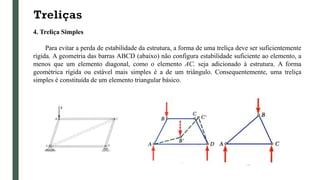 Treliças
4. Treliça Simples
Para evitar a perda de estabilidade da estrutura, a forma de uma treliça deve ser suficientemente
rígida. A geometria das barras ABCD (abaixo) não configura estabilidade suficiente ao elemento, a
menos que um elemento diagonal, como o elemento AC, seja adicionado à estrutura. A forma
geométrica rígida ou estável mais simples é a de um triângulo. Consequentemente, uma treliça
simples é constituída de um elemento triangular básico.
 