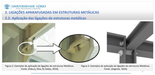 2. LIGAÇÕES APARAFUSADAS EM ESTRUTURAS METÁLICAS
2.2. Aplicação das ligações de estruturas metálicas
Figura 2: Exemplos de aplicação de ligações de estruturas Metálicas.
Fonte: (Fakury, Silva, & Caldas, 2016)
Figura 3: Exemplos de aplicação de ligações de estruturas Metálicas.
Fonte: (Argenta, 2016)
11
 