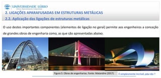 2. LIGAÇÕES APARAFUSADAS EM ESTRUTURAS METÁLICAS
2.2. Aplicação das ligações de estruturas metálicas
O uso destes importantes componentes (elementos de ligação no geral) permite aos engenheiros a conceção
de grandes obras de engenharia como, as que são apresentadas abaixo.
Figura 5: Obras de engenharias. Fonte: Matandire (2017) É simplesmente incrível, pós não ?
13
 