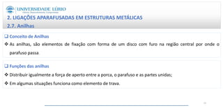 2. LIGAÇÕES APARAFUSADAS EM ESTRUTURAS METÁLICAS
2.7. Anilhas
 Conceito de Anilhas
 As anilhas, são elementos de fixação com forma de um disco com furo na região central por onde o
parafuso passa.
 Funções das anilhas
 Distribuir igualmente a força de aperto entre a porca, o parafuso e as partes unidas;
 Em algumas situações funciona como elemento de trava.
21
 