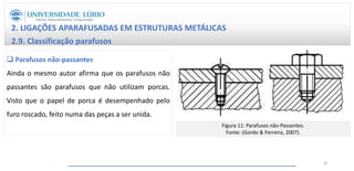 2. LIGAÇÕES APARAFUSADAS EM ESTRUTURAS METÁLICAS
2.9. Classificação parafusos
 Parafusos não-passantes
Ainda o mesmo autor afirma que os parafusos não
passantes são parafusos que não utilizam porcas.
Visto que o papel de porca é desempenhado pelo
furo roscado, feito numa das peças a ser unida.
Figura 11: Parafusos não-Passantes.
Fonte: (Gordo & Ferreira, 2007).
26
 