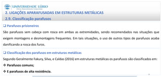 2. LIGAÇÕES APARAFUSADAS EM ESTRUTURAS METÁLICAS
2.9. Classificação parafusos
 Parafusos prisioneiros
São parafusos sem cabeça com rosca em ambas as extremidades, sendo recomendados nas situações que
exigem montagens e desmontagens frequentes. Em tais situações, o uso de outros tipos de parafusos acaba
danificando a rosca dos furos.
 Classificação dos parafusos em estruturas metálicas
Segundo Geralmente Fakury, Silva, e Caldas (2016) em estruturas metálicas os parafusos são classificados em:
 Parafusos comuns;
 E parafusos de alta resistência.
28
 