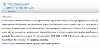 1. ELEMENTOS PRÉ-TEXTUAIS
1.1. Resumo
 Resumo
Este trabalho consiste numa revisão bibliográfica sobre ligações em estruturas de aço (ligações aparafusadas).
Neste trabalho inicialmente são abordados os dispositivos de ligação, enfatizando os tipos e as características
estruturais dos conectores, os tipos de parafusos mais empregados nas estruturas de aço e suas implicações. A
seguir são apresentados os aspectos mais importantes sobre o comportamento estrutural de parafusos e a
avaliação da resistência com base na norma brasileira NBR 8800 e REAE. E finalmente, são apresentados e
discutidos os dois exercícios em ligações parafusadas.
Palavras-chave: Dimensionamento. ligações. conectores. parafusos.
3
 