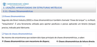 2. LIGAÇÕES APARAFUSADAS EM ESTRUTURAS METÁLICAS
2.11. Chaves Dinamométricas
 Chaves Dinamométricas
Segundo site Direct Industry (2022) a chave dinamométrica é também chamada “chave de torque” e, no Brasil,
“torquímetro”. É uma ferramenta utilizada para apertar parafusos e porcas aplicando um binário (torque)
preciso, indicado pelo fabricante.
 Tipos de chaves dinamométricas
No mesmo site encontramos que existem dois tipos principais de chaves dinamométricas, a saber:
 Chaves dinamométricas com mecanismo de disparo;  Chaves dinamométricas de leitura directa.
31
 