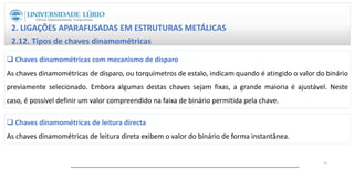 2. LIGAÇÕES APARAFUSADAS EM ESTRUTURAS METÁLICAS
2.12. Tipos de chaves dinamométricas
 Chaves dinamométricas com mecanismo de disparo
As chaves dinamométricas de disparo, ou torquímetros de estalo, indicam quando é atingido o valor do binário
previamente selecionado. Embora algumas destas chaves sejam fixas, a grande maioria é ajustável. Neste
caso, é possível definir um valor compreendido na faixa de binário permitida pela chave.
 Chaves dinamométricas de leitura directa
As chaves dinamométricas de leitura direta exibem o valor do binário de forma instantânea.
32
 