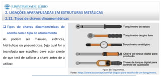 2. LIGAÇÕES APARAFUSADAS EM ESTRUTURAS METÁLICAS
2.12. Tipos de chaves dinamométricas
 Tipos de chaves dinamométricas de
acordo com o tipo de acionamento
As podem ser manuais, elétricas,
hidráulicas ou pneumáticas. Seja qual for a
tecnologia que escolher, deve estar ciente
de que terá de calibrar a chave antes de a
utilizar.
Figura 20: Taquímetros.
Fonte: https://www.scsconcept.com/pt-br/guia-para-escolha-de-um-torquimetro.
33
 