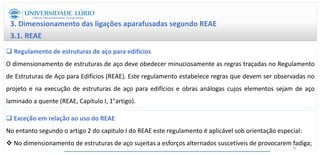 3. Dimensionamento das ligações aparafusadas segundo REAE
3.1. REAE
 Regulamento de estruturas de aço para edifícios
O dimensionamento de estruturas de aço deve obedecer minuciosamente as regras traçadas no Regulamento
de Estruturas de Aço para Edifícios (REAE). Este regulamento estabelece regras que devem ser observadas no
projeto e na execução de estruturas de aço para edifícios e obras análogas cujos elementos sejam de aço
laminado a quente (REAE, Capítulo I, 1°artigo).
 Exceção em relação ao uso do REAE
No entanto segundo o artigo 2 do capitulo I do REAE este regulamento é aplicável sob orientação especial:
 No dimensionamento de estruturas de aço sujeitas a esforços alternados suscetíveis de provocarem fadiga;
36
 
