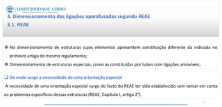  No dimensionamento de estruturas cujos elementos apresentem constituição diferente da indicada no
primeiro artigo do mesmo regulamento;
 Dimensionamento de estruturas especiais, como as constituídas por tubos com ligações amovíveis;
3. Dimensionamento das ligações aparafusadas segundo REAE
3.1. REAE
 De onde surge a necessidade de uma orientação especial
A necessidade de uma orientação especial surge do facto do REAE ter sido estabelecido sem tomar em conta
os problemas específicos dessas estruturas (REAE, Capítulo I, artigo 2°).
37
 