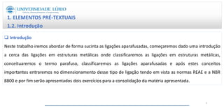 1. ELEMENTOS PRÉ-TEXTUAIS
1.2. Introdução
 Introdução
Neste trabalho iremos abordar de forma sucinta as ligações aparafusadas, começaremos dado uma introdução
a cerca das ligações em estruturas metálicas onde classificaremos as ligações em estruturas metálicas,
conceituaremos o termo parafuso, classificaremos as ligações aparafusadas e após estes conceitos
importantes entraremos no dimensionamento desse tipo de ligação tendo em vista as normas REAE e a NBR
8800 e por fim serão apresentados dois exercícios para a consolidação da matéria apresentada.
4
 