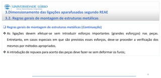 Regras gerais de montagem de estruturas metálicas (Continuação)
 As ligações devem efetuar-se sem introduzir esforços importantes (grandes esforçços) nas peças.
Entretanto, em casos especiais em que são previstos esses esforços, deve-se proceder a verificação dos
mesmos por métodos apropriados.
 A introdução de repuxos para acerto das peças deve fazer-se sem deformar os furos;
3.Dimensionamento das ligações aparafusadas segundo REAE
3.2. Regras gerais de montagem de estruturas metálicas
40
 