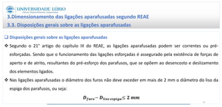  Disposições gerais sobre as ligações aparafusadas
 Segundo o 21° artigo do capítulo III do REAE, as ligações aparafusadas podem ser correntes ou pré-
esforçadas. Sendo que o funcionamento das ligações esforçadas é assegurado pela existência de forças de
aperto e de atrito, resultantes do pré-esforço dos parafusos, que se opõem ao desencosto e deslizamento
dos elementos ligados.
 Nas ligações aparafusadas o diâmetro dos furos não deve exceder em mais de 2 mm o diâmetro do liso da
espiga dos parafusos, ou seja:
𝑫𝒇𝒖𝒓𝒐− 𝑫𝒍𝒊𝒔𝒐 𝒆𝒔𝒑𝒊𝒈𝒂≤ 𝟐 𝒎𝒎
3.Dimensionamento das ligações aparafusadas segundo REAE
3.3. Disposições gerais sobre as ligações aparafusadas
41
 