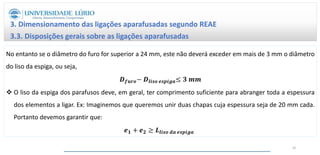 No entanto se o diâmetro do furo for superior a 24 mm, este não deverá exceder em mais de 3 mm o diâmetro
do liso da espiga, ou seja,
𝑫𝒇𝒖𝒓𝒐− 𝑫𝒍𝒊𝒔𝒐 𝒆𝒔𝒑𝒊𝒈𝒂≤ 𝟑 𝒎𝒎
 O liso da espiga dos parafusos deve, em geral, ter comprimento suficiente para abranger toda a espessura
dos elementos a ligar. Ex: Imaginemos que queremos unir duas chapas cuja espessura seja de 20 mm cada.
Portanto devemos garantir que:
𝒆𝟏 + 𝒆𝟐 ≥ 𝑳𝒍𝒊𝒔𝒐 𝒅𝒂 𝒆𝒔𝒑𝒊𝒈𝒂
3. Dimensionamento das ligações aparafusadas segundo REAE
3.3. Disposições gerais sobre as ligações aparafusadas
42
 