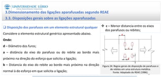  Disposição dos parafusos em um elemento estrutural qualquer
Considere o elemento estrutural genérico apresentado abaixo.
Onde:
d – Diâmetro dos furos;
a – distância do eixo do parafuso ou do rebite ao bordo mais
próximo na direção do esforço que solicita a ligação;
b – Distancia do eixo do rebite ao bordo mais próximo na direção
normal à do esforço em que solicita a ligação;
3.Dimensionamento das ligações aparafusadas segundo REAE
3.3. Disposições gerais sobre as ligações aparafusadas
 c – Menor distancia entre os eixos
dos parafusos ou rebites;
Figura 24: Regras gerais de disposição de parafusos e
de rebites em uma estrutura metálica.
Fonte: Adaptado do REAE (1986).
43
 